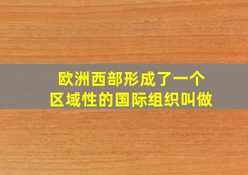 欧洲西部形成了一个区域性的国际组织叫做