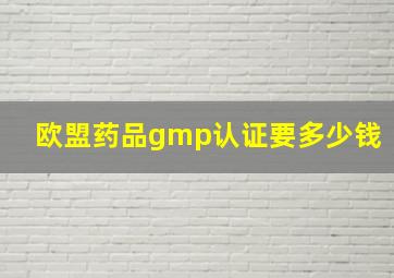 欧盟药品gmp认证要多少钱