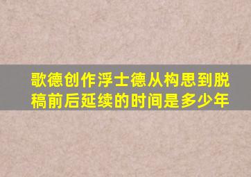 歌德创作浮士德从构思到脱稿前后延续的时间是多少年