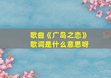 歌曲《广岛之恋》歌词是什么意思呀