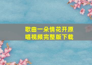 歌曲一朵情花开原唱视频完整版下载