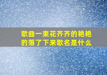 歌曲一束花齐齐的艳艳的落了下来歌名是什么