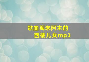 歌曲海来阿木的西楼儿女mp3