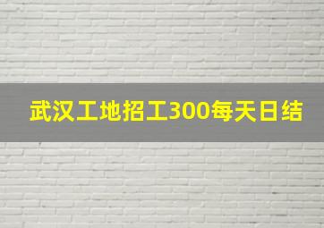 武汉工地招工300每天日结