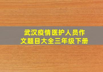 武汉疫情医护人员作文题目大全三年级下册