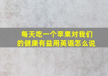 每天吃一个苹果对我们的健康有益用英语怎么说