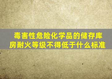 毒害性危险化学品的储存库房耐火等级不得低于什么标准