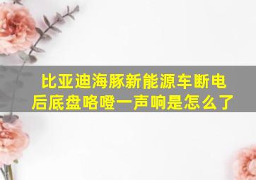 比亚迪海豚新能源车断电后底盘咯噔一声响是怎么了