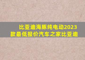 比亚迪海豚纯电动2023款最低报价汽车之家比亚迪