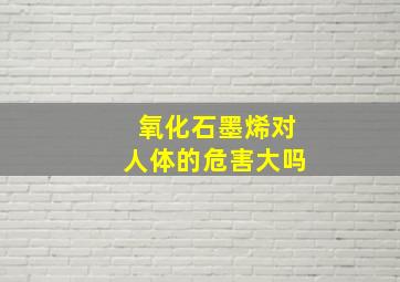 氧化石墨烯对人体的危害大吗