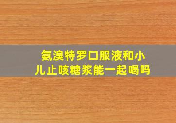 氨溴特罗口服液和小儿止咳糖浆能一起喝吗