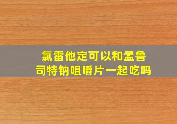 氯雷他定可以和孟鲁司特钠咀嚼片一起吃吗