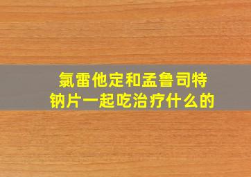 氯雷他定和孟鲁司特钠片一起吃治疗什么的