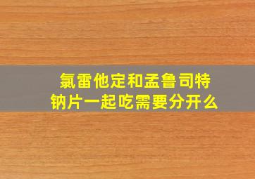 氯雷他定和孟鲁司特钠片一起吃需要分开么