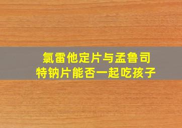 氯雷他定片与孟鲁司特钠片能否一起吃孩子