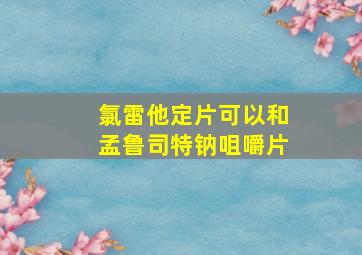 氯雷他定片可以和孟鲁司特钠咀嚼片