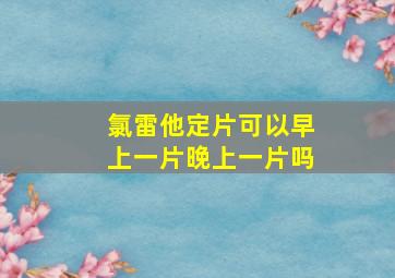 氯雷他定片可以早上一片晚上一片吗