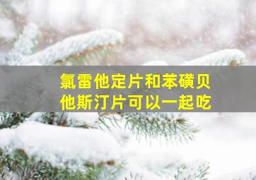 氯雷他定片和苯磺贝他斯汀片可以一起吃