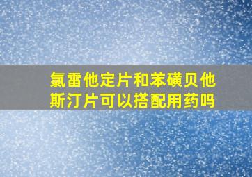 氯雷他定片和苯磺贝他斯汀片可以搭配用药吗