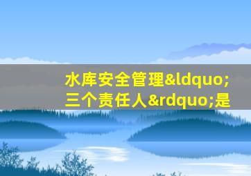 水库安全管理“三个责任人”是