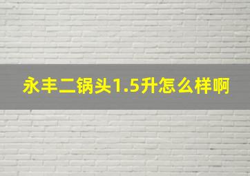 永丰二锅头1.5升怎么样啊