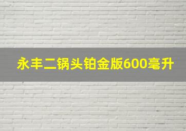 永丰二锅头铂金版600毫升