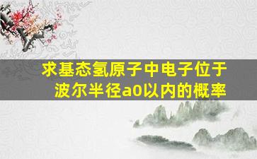 求基态氢原子中电子位于波尔半径a0以内的概率