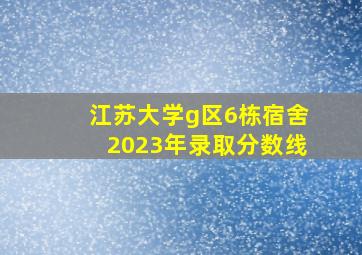 江苏大学g区6栋宿舍2023年录取分数线