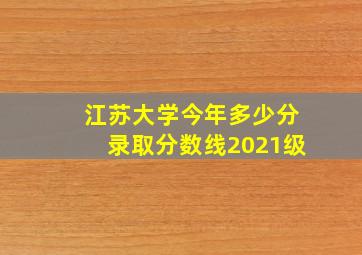 江苏大学今年多少分录取分数线2021级