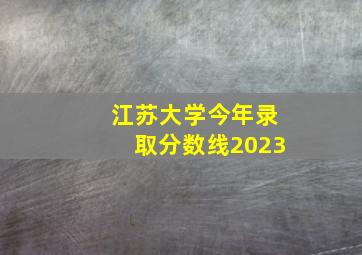 江苏大学今年录取分数线2023