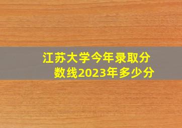 江苏大学今年录取分数线2023年多少分