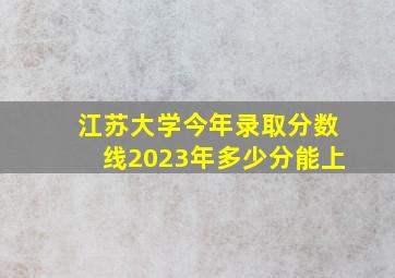 江苏大学今年录取分数线2023年多少分能上