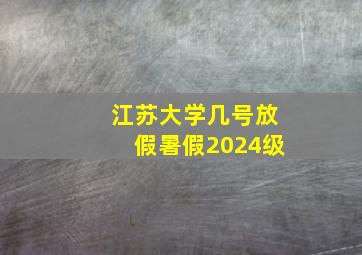 江苏大学几号放假暑假2024级