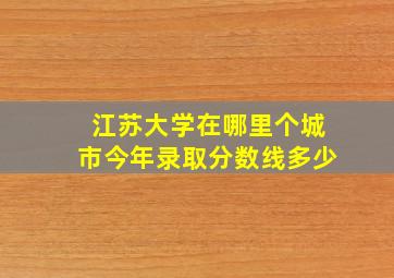 江苏大学在哪里个城市今年录取分数线多少