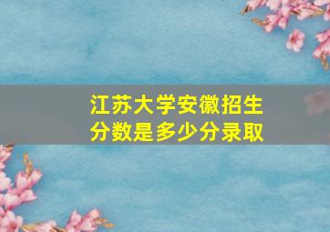 江苏大学安徽招生分数是多少分录取