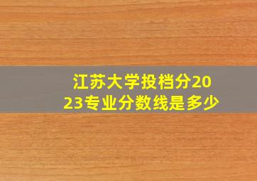 江苏大学投档分2023专业分数线是多少