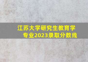 江苏大学研究生教育学专业2023录取分数线