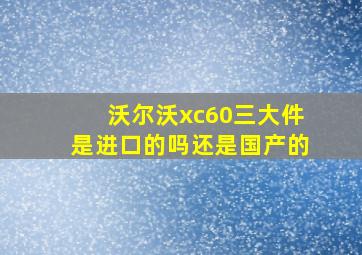 沃尔沃xc60三大件是进口的吗还是国产的