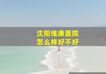 沈阳维康医院怎么样好不好