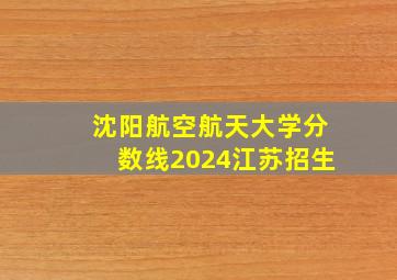 沈阳航空航天大学分数线2024江苏招生