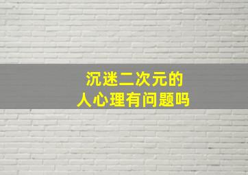 沉迷二次元的人心理有问题吗