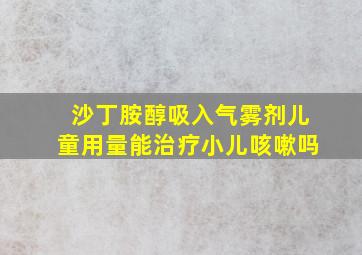 沙丁胺醇吸入气雾剂儿童用量能治疗小儿咳嗽吗