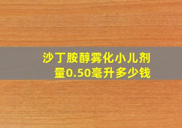 沙丁胺醇雾化小儿剂量0.50毫升多少钱