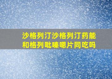 沙格列汀沙格列汀药能和格列吡嗪嗯片同吃吗