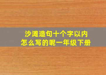 沙滩造句十个字以内怎么写的呢一年级下册