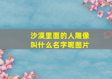 沙漠里面的人雕像叫什么名字呢图片