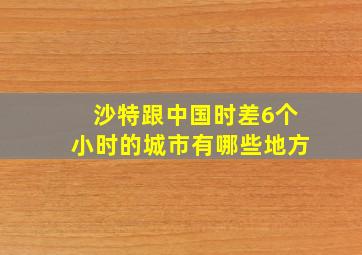 沙特跟中国时差6个小时的城市有哪些地方