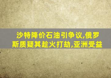 沙特降价石油引争议,俄罗斯质疑其趁火打劫,亚洲受益