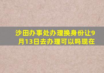 沙田办事处办理换身份让9月13日去办理可以吗现在