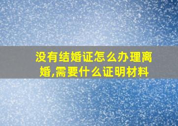 没有结婚证怎么办理离婚,需要什么证明材料